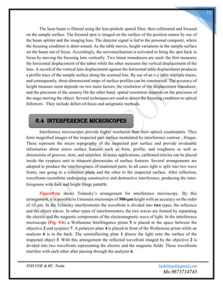 SND COE & RC. Yeola. badebhau4@gmail.com
Mo.9673714743
13
The laser beam is filtered using the lens-pinhole spatial filter, then collimated and focused
on the sample surface. The focused spot is imaged on the surface of the position sensor by use of
the beam splitter and the imaging lens. The detector signal is fed to the personal computer, where
the focusing condition is deter-mined. As the table moves, height variations in the sample surface
set the beam out of focus. Accordingly, the servomechanism is activated to bring the spot back in
focus by moving the focusing lens vertically. Two linear transducers are used: the first measures
the horizontal displacement of the tabtei while the other measures the vertical displacement of the
lens. A record of the vertical lens displacement against the horizontal table displacement produces
a profile trace of the sample surface along the scanned line. By use of an x-y table multiple traces,
and consequently, three-dimensional maps of surfece profiles can be constructed. The accuracy of
height measure ment depends on two main factors, the resolution of the displacement transducer,
and the precision of the sensory On the other hand, spatial resolution depends on the precision of
the stage moving the object. Several techniques are used to detect the focusing condition in optical
followers . They include defect-of-focus and astigmatic methods.
Interference microscopes provide higher resolution than their optical counterparts. They
form magnified images of the inspected part surface modulated by interference contour ; fringes.
These represent the micro topography of the inspected part surface and provide invaluable
information about micro surface features such as form, profile, and roughness as well as
dimensions of grooves, slots, and scratches. In many applications, calibrated reticles can be placed
inside the eyepiece unit to measure dimensions of surface features. Several arrangements are
adopted to produce the interferograms of examined parts. In all cases light is split into two wave
fronts, one going to a reference plane and the other to the inspected surface. After reflection,
wavefronts recombine undergoing constructive and destructive interference, producing the inter-
ferograms with dark and bright fringe pattern.
Figure9.(a) shows Tolansky’s arrangement for interference microscopy. By this
arrangement, it is possible to I measure microsteps of 500-μm height with an accuracy on the order
of ±3 μm. In the Tolansky interferometer the wavefront is divided into two types, the reference
and the object waves. In other types of interferometers, the two waves are formed by separating
the electric and the magnetic components of the electromagnetic wave of light. In the interference
microscope (Fig. 9.b) a Wollastone birefringence prism 5 is placed in the space between the
objective 2 and eyepiece 7. A polarizer plate 4 is placed in front of the Wollastone prism while an
analyzer 6 is in the back. The semireflecting plate 1 directs the light onto the surface of the
inspected object 3. With this arrangement the reflected wavefront imaged by the objective 2 is
divided into two wavefronts representing the electric and the magnetic fields. These wavefronts
interfere with each other after passing through the analyzer 6.
6.4 Interference Microscopes
 