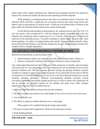 SND COE & RC . Yeola. badebhau4@gmail.com
Mo. 9673714743.
6
points (grits) yield a higher machining rate. Diamond micro-grinding therefore be expected to
improve the commercial viability the ductile mode machining of brittle materials.
While grinding is a multipoint process that relies on mechanical actions, it has been that
chemical effects also Play a significant role in material removal rates when using micron-size
abrasive grits to grind glasses in a ductile mode. A relatively soft hydrated layer is formed on the
glass surface the chemical reaction between the coolant and the glass.
For the ductile mode grinding of optical glasses ,the material removal rates of 0.75 to 1.55
mm3
per minute, when normalized for a 100-mm diameter optical component. This value was
obtained when producing surface rough-nesses of 1 to 3 nm Ra, which are close to what can be
achieved by the polishing process. A possible technique to obtain higher removal rates, when
ductile grinding, is to utilize very high grinding wheel speeds. These should, theoretically, reduce
the un-deformed chip thickness, and thus the cutting force per grit, resulting in more ductile flow
coupled with less strength degradation.
Diamond micromachining is used to produce either:
1. Small workpiece features, by means of tools with cutting features below 100 μm, or
2. Sub-μm or nanometric tolerances and/or surface finishes on macro-components.
Very sharp-edged diamond tools have been used in the production of ultrafine optical gratings
with an accuracy of 1 nm, and gratings with 1-nm resolution can now be obtained for use on ultra-
precision machine tools. The most accurate diamond turning and grinding machines currently
available are capable of achieving geometric accuracies of size and profile on the order of 100 nm
for dimensions of 250 mm. Surfaces of 0.8 nm Ra have also been diamond-machined on several
materials, including germanium. Diamond micromachining demands extremely smooth
movements, particularly between the spindle and the tool. In order to achieve this, hydrostatic oil
and air bearings are generally required for the spindles and guide ways. Other stringent
requirements required from the machine tool are:
1. Extremely high loop stiffness between the tool and workpiece,
2. The ability to apply and maintain very small depths of cut, as low as a few nm in some cases,
3. Low thermal drift, and
4. The ability to operate at uniform feed-rates over a wide range.
Other aspects to be considered during the design stage include:
1. The type of coolant and its application, filtration and temperature control,
2. Work-holding methods.
1.4 ACCURACY AND DIMENSIONAL CONTROL OF DMM
 