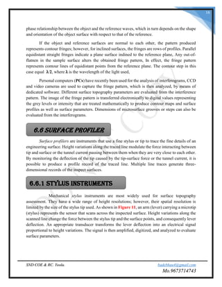 SND COE & RC. Yeola. badebhau4@gmail.com
Mo.9673714743
16
phase relationship between the object and the reference waves, which in turn depends on the shape
and orientation of the object surface with respect to that of the reference.
If the object and reference surfaces are normal to each other, the pattern produced
represents contour fringes; however, for inclined surfaces, the fringes are rows of profiles. Parallel
equidistant straight fringes indicate a plane surface indined to the reference plane, Any out-of-
flatnen in the sample surface alters the obtained fringe pattern, In effect, the fringe pattern
represents contour lines of equidistant points from the reference plane. The contour step in this
case equal λ/2, where λ is the wavelength of the light used,
Personal computers (PCs) have recently been used for the analysis of interferograms, CCD
and video cameras are used to capture the fringe pattern, which is then analyzed, by means of
dedicated software. Different surface topography parameters are evaluated from the interference
pattern. The image of the fringe pattern is transferred electronically to digital values representing
the grey levels or intensity that are treated mathematically to produce contour maps and surface
profiles as well as surface parameters. Dimensions of microsurface grooves or steps can also be
evaluated from the interferograms.
Surface profilers are instruments that use a fine stylus or tip to trace the fine details of an
engineering surface. Height variations along the traced line modulate the force interacting between
tip and surface or the tunnel current passing between them when they are very close to each other.
By monitoring the deflection of the tip caused by the tip-surface force or the tunnel current, it is
possible to produce a profile record of the traced line. Multiple line traces generate three-
dimensional records of the inspect surfaces.
Mechanical stylus instruments are most widely used for surface topography
assessment. They have a wide range of height resolutions; however, their spatial resolution is
limited by the size of the stylus tip used. As shown in Figure 11, an arm (lever) carrying a microtip
(stylus) represents the sensor that scans across the inspected surface. Height variations along the
scanned line change the force between the stylus tip and the surface points, and consequently lever
deflection. An appropriate transducer transforms the lever deflection into an electrical signal
proportional to height variations. The signal is then amplified, digitized, and analyzed to evaluate
surface parameters.
6.6 Surface Profiler
6.6.1 Stylus Instruments
 