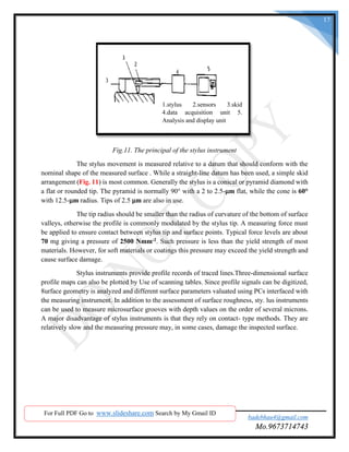 SND COE & RC. Yeola. badebhau4@gmail.com
Mo.9673714743
17
Fig.11. The principal of the stylus instrument
The stylus movement is measured relative to a datum that should conform with the
nominal shape of the measured surface . While a straight-line datum has been used, a simple skid
arrangement (Fig. 11) is most common. Generally the stylus is a conical or pyramid diamond with
a flat or rounded tip. The pyramid is normally 90° with a 2 to 2.5-μm flat, while the cone is 60°
with 12.5-μm radius. Tips of 2.5 μm are also in use.
The tip radius should be smaller than the radius of curvature of the bottom of surface
valleys, otherwise the profile is commonly modulated by the stylus tip. A measuring force must
be applied to ensure contact between stylus tip and surface points. Typical force levels are about
70 mg giving a pressure of 2500 Nmm-2. Such pressure is less than the yield strength of most
materials. However, for soft materials or coatings this pressure may exceed the yield strength and
cause surface damage.
Stylus instruments provide profile records of traced lines.Three-dimensional surface
profile maps can also be plotted by Use of scanning tables. Since profile signals can be digitized,
8urface geometry is analyzed and different surface parameters valuated using PCs interfaced with
the measuring instrument. In addition to the assessment of surface roughness, sty. lus instruments
can be used to measure microsurface grooves with depth values on the order of several microns.
A major disadvantage of stylus instruments is that they rely on contact- type methods. They are
relatively slow and the measuring pressure may, in some cases, damage the inspected surface.
For Full PDF Go to www.slideshare.com Search by My Gmail ID
1.stylus 2.sensors 3.skid
4.data acquisition unit 5.
Analysis and display unit
 