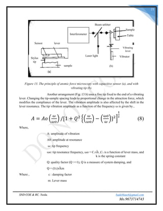SND COE & RC. Yeola. badebhau4@gmail.com
Mo.9673714743
21
Figure 13. The principle of atomic force microscopy with capacitive sensor (a), and with
vibrating tip (b).
Another arrangement (Fig. 13.b) uses a fine tip fixed to the end of a vibrating
lever. Changing the tip-sample spacing leads to proportional change in the attraction force, which
modifies the compliance of the lever. The vibration amplitude is also affected by the shift in the
lever resonance. The tip vibration amplitude as a function of the frequency ω is given by ,
𝐴 = 𝐴𝑜 (
𝜔
𝜔𝑜
) /[1 + 𝑄2
{(
𝜔
𝜔𝑜
) − (
𝜔𝑜
𝜔
)}2
]
1
2
(8)
Where,
A: amplitude of vibration
A0: amplitude at resonance
ω: tip frequency
ωo: tip resonance frequency, ωo = C1√k ,C1 is a function of lever mass, and
k is the spring constant
Q: quality factor (Q >>1), Q is a measure of system damping, and
Q = (l/c)√km
Where , c : damping factor
m: Lever mass
Sensor lever
Stylus
tip
sample
Laser light
(b)
Vibrator
Vibrating
lever
Sample
Table
Beam splitter
Interferometer
 