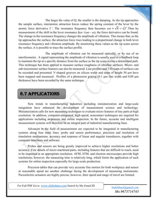 SND COE & RC. Yeola. badebhau4@gmail.com
Mo.9673714743
22
The larger the value of Q, the smaller is the damping. As the tip approaches
the sample surface, interatomic attraction forces reduce the spring constant of the lever by the
atomic force derivative f '. The resonance frequency then becomes 𝜔𝑜 = √𝑘 − √𝑓′
.Thus by
measurement of the shift in the lever resonance ∆ω= (ωo - ω), the force derivative can be found.
The change in the resonance frequency changes the amplitude of vibration. This means that, as the
tip approaches the surface, the attraction force rises leading to a proportional change in both lever
resonance frequency and vibration amplitude. By monitoring these values as the tip scans across
the surface, it is possible to trace the surface profile.
The amplitude of vibration can be measured optically, or by use of an
interferometer . A signal representing the amplitude of vibration is usually used in a feedback loop
to maintain the tip at a specific distance from the surface as the tip scans across a determined path.
This technique has been applied to measure surface roughness of ultrafine surfaces. Micro- and
sub-micrometer surface features can also be measured. Line profiles and 3-D maps of surfaces can
be recorded and presented. V-shaped grooves on silicon wafer and steps of height 50 μm have
been mapped and measured . Profiles of a photoresist grating (0.1 μm line width and 0.09 μm
thickness) have been recorded by the same technique.
New trends in manufacturing industries including miniaturization and large-scale
integration have enhanced the development of measurement science and technology.
Miniaturization calls for new measuring techniques to evaluate micro features of tiny parts at high
resolution. In addition, computer-integrated, high-speed, noncontact techniques are required for
applications including in-process and online inspection. In the future, accurate and intelligent
measurement systems will therefore be an integral part of industrial manufacturing lines.
Advances in the field of measurement are expected to be integrated in manufacturing
systems along four main lines: probe and sensor performance, precision and resolution of
translation mechanisms, accuracy and response of linear and angular transducers, together with
computer interfaces and software.
Probes and sensors are being greatly improved to achieve higher resolutions and better
accuracy. Fine details of micro machined parts, including features that are difficult to reach, need
to be inspected at an appropriate resolution. AFM, STM, and electron microscopes provide high
resolutions; however, the measuring time is relatively long, which limits the application of such
systems for online inspection especially for large-scale production.
Precision tables that can provide very accurate fine motion for both workpiece and sensor
at reasonable speed are another challenge facing the development of measuring instruments.
Piezoelectric actuators are highly precise; however, their speed and range of travel are limited.
6.7 Applications
For Full PDF Go to www.slideshare.com Search by My Gmail ID
 