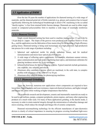SND COE & RC . Yeola. badebhau4@gmail.com
Mo. 9673714743.
7
Over the last 30 years the number of applications for diamond turning of a wide range of
materials, and the diamond grind-in£ of brittle materials (e.g. glasses and ceramics) has in-leased
significantly following the technological breakthrough in direct CNC machining in the so-called
“ductile regime,’ is free from retained brittle fracture damage. Diamonds are used in either single
crystal or compacted polycrystalline form to machine a wide range of essentially nonferrous
materials.
Single crystal diamond turning has been used to machine microgrooves 2.5-μm wide by
1.6-μm deep in copper . The slopes of the grooves were produced with a surface finish to 10 nm
Rmax, and the application was the fabrication of lens master discs for the molding of high efficiency
grating lenses. Diamond turning is being used increasingly as a high-precision, high-production
rate process for a wide range of products including:
1. Spherical and aspherical molds for plastic opthalmic lenses, and for medical
instrumentation and micro-laser optical disc/CD players.
2. A wide range of reflecting optics components. For example, aluminum scanner mirrors,
space communication and high-power machining laser optics, and aluminum substrates for
glancing incidence mirrors for X-ray telescopes.
3. Infrared hybrid lenses for thermal imaging systems. Typical materials include germanium,
zinc sulphide, zinc selenide, and silicon.
4. Aluminum alloy automotive pistons which are machined, in the cold state, to complex
profiles with tolerances on the order of 3 to 10 μm.
5. Aluminum alloy substrate drums for photocopying machines.
There are, however, numerous new applications where components are required to have
lower mass, higher hardness and wear resistance, improved chemical inertness, and higher strength
and fatigue life, often while working at higher temperatures than before.
The worldwide research and development, ceramic and intermetallic materials are ready to
be used in gas turbines, pumps, computer peripherals, piston engines, and many other engineering
products on a much wider scale. For many of these applications grinding, in the ductile mode, is
necessary in order to retain material integrity through the minimization of subsurface damage and
micro-cracking, which reduce the strength and fatigue life of ceramic components.
Diamond micromachining technology for the efficient manufacture of opto-electronics
devices is clearly of critical importance in ensuring its progress covering broadband light-wave
1.5 Application of DMM
1.5.1 Diamond Turning
1.5.2 Diamond Grinding
 