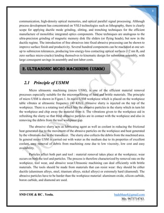 SND COE & RC . Yeola. badebhau4@gmail.com
Mo. 9673714743.
8
communication, high-density optical memories, and optical parallel signal processing. Although
process development has concentrated on VSLI technologies such as lithography, there is clearly
scope for applying ductile mode grinding, slitting, and trenching techniques for the efficient
manufacture of monolithic integrated optics components. These techniques are analogous to the
ultra-precision grinding of magnetic memory disk file sliders (or flying heads), but now in the
ductile regime. The introduction of free abrasives into fixed abrasive processing can be shown to
improve surface finish and productivity. Several hundred components can be machined at one set-
up to submicron tolerances, producing low-energy-loss contacting optical surfaces (<2 nm Ra and
zero surface micro-cracks) lending themselves to kinematic design for submicron assembly, with
large consequent savings in assembly and test labor costs.
2.1 Principle of USMM
Micro ultrasonic machining (micro USM), is one of the efficient material removal
processes especially suitable for the micromachining of hard and brittle materials. The principle
of micro USM is shown in Figure.1. In micro USM workpiece which is placed on the workpiece
table vibrates at ultrasonic frequency (40 KHz). Abrasive slurry is injected on the top of the
workpiece. There is a rotating tool which hits the abrasive particles in the slurry which in turn hit
the workpiece and chip away the material from it. The vibrations given to the workpiece aid in
refreshing the slurry so that fresh abrasive particles are in contact with the workpiece and also in
removing the debris from the tool workpiece gap.
The abrasive slurry acts as lubricating agent as well as coolant in reducing the frictional
heat generated due to the movement of the abrasive particles on the workpiece and heat generated
by the vibrations due to the transducer. The slurry also collects the debris from the machined area.
In general micro USM is carried out with water as the medium due to its properties of excellent
coolant, easy removal of debris from machining zone due to low viscosity, low cost and easy
availability.
Particles affect both part and tool : material removal takes place at the workpiece; wear
occurs on both the tool and particles. The process is therefore characterized by removal rate on the
workpiece, tool wear, and abrasive wear.Ultrasonic machining can deal efficiently with brittle
materials. The tools should be made from materials that can resist wear: they should be either
ductile (aluminum alloys, steel, titanium alloys, nickel alloys) or extremely hard (diamond). The
abrasive particles have to be harder than the workpiece material: aluminum oxide, silicon carbide,
boron carbide, and diamond are used.
2. Ultrasonic Micro Machining (USMM)
 