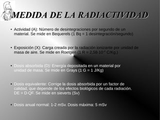 MEDIDA DE LA RADIACTIVIDAD
●   Actividad (A): Número de desintegraciones por segundo de un
    material. Se mide en Bequerels (1 Bq = 1 desintegración/segundo)


●   Exposición (X): Carga creada por la radiación ionizante por unidad de
    masa de aire. Se mide en Roetgen (1 R = 2,58·10-4 C/Kg.)


●   Dosis absorbida (D): Energía depositada en un material por
    unidad de masa. Se mide en Grays (1 G = 1 J/Kg)


●   Dosis equivalente: Corrige la dosis absorbida por un factor de
    calidad, que depende de los efectos biológicos de cada radiación.
    DE = D·QF. Se mide en sieverts (Sv)

●   Dosis anual normal: 1-2 mSv. Dosis máxima: 5 mSv
 