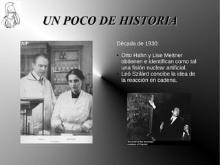 UN POCO DE HISTORIA
          Década de 1930:
          ●   Otto Hahn y Lise Meitner
              obtienen e identifican como tal
              una fisión nuclear artificial.
          ●   Leó Szilárd concibe la idea de
              la reacción en cadena.
 