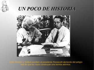 UN POCO DE HISTORIA




1939: Einstein y Szilárd escriben al presidente Roosevelt alertando del peligro
            real de que los nazis construyan una bomba atómica.
 