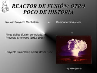 REACTOR DE FUSIÓN: OTRO
        POCO DE HISTORIA
Inicios: Proyecto Manhattan           Bomba termonuclear



Fines civiles (fusión controlada):
Proyecto Sherwood (1952-1958)




Proyecto Tokamak (URSS): desde 1956




                                             Ivy Mike (1952)
 