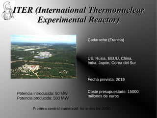 ITER (International Thermonuclear
      Experimental Reactor)

                                       Cadarache (Francia)



                                       UE, Rusia, EEUU, China,
                                       India, Japón, Corea del Sur



                                       Fecha prevista: 2019


 Potencia introducida: 50 MW           Coste presupuestado: 15000
                                       millones de euros
 Potencia producida: 500 MW

         Primera central comercial: no antes de 2050
 