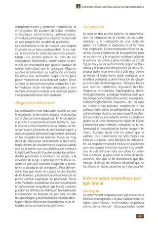 25
E nfermedades ampollosas no hereditarias
complementarios y permiten monitorizar la
enteropatía. Se pueden detectar también
anticuerpos antitiroideos, antinucleares,
anticélula parietal gástrica y factor reumatoide
en una proporción variable de pacientes.
La conveniencia o no de realizar una biopsia
intestinal es un tema controvertido. Si se reali-
za, prácticamente todos los pacientes presen-
tarán una atrofia parcial o total de las
vellosidades intestinales, confirmando la pre-
sencia de enteropatía por gluten, aunque de
menor intensidad que la celiaquía. Algunos
autores recomiendan su realización en todos
los niños con dermatitis herpetiforme para
poder monitorizar así la dieta sin gluten. Otros
autores no lo creen necesario porque las 2 en-
fermedades están siempre asociadas y será
siempre necesario realizar una dieta sin gluten
independientemente del resultado.
Diagnóstico diferencial
Las confusiones más habituales suelen ser con
la escabiosis, la dermatitis atópica, o el prurigo
estrófulos (urticaria papulosa). En la escabiosis
el prurito es característicamente nocturno, sue-
le afectar a más miembros de la familia, se ob-
servan surcos y lesiones de distribución típica, y
suele ser posible demostrar la presencia del ácaro
en los raspados de las lesiones. Puede ser muy
difícil de diferenciar clínicamente la dermatitis
herpetiforme de una dermatitis atópica cuando
esta se presenta con una distribución inversa a
la habitual (flexural). Pueden ayudar los antece-
dentes personales o familiares de atopia, y la
elevación de la IgE. El prurigo estrófulos se ca-
racteriza por una reacción exagerada y persis-
tente a picaduras de artrópodo. Para diferen-
ciarlo hay que tener en cuenta la distribución
de las lesiones, y la presencia de lesiones con un
punto central sugestivas de picaduras. Otras
enfermedades ampollosas (fundamentalmente
la enfermedad ampollosa IgA lineal) también
pueden ser difíciles de distinguir. Normalmente
la realización de biopsias de piel para estudio
histopatológico y de inmunofluorescencia direc-
ta permitirán diferenciar sin problema estas en-
tidades de la dermatitis herpetiforme.
Tratamiento
Se basa en dos puntos básicos: la administra-
ción de fármacos de la familia de las sulfo-
namidas, y la realización de una dieta sin
gluten. La sulfona (o dapsona) es el fármaco
más empleado. Es extremamente eficaz en cu-
rar los signos y síntomas de los pacientes pero
no es curativa, y la erupción recidivará al dejar
la sulfona. Se utiliza a dosis iniciales de 25-50
mg al día y se va aumentando según la tole-
rancia y la respuesta del paciente (la dosis ne-
cesaria suele estar entre 50 y 200 mg). Antes
de iniciar el tratamiento debe realizarse una
analítica completa y determinación de gluco-
sa-6-fosfato deshidrogenasa. Después habrá
que realizar controles regulares del he-
mograma, reticulocitos, haptoglobina, meta-
hemoglobinemia, y biología hepática dado que
hay riesgo de hemolisis (frecuente), leucopenia,
metahemoglobinemia, hepatitis, etc. En caso
de intolerancia pueden emplearse otras
sulfonamidas como la sulfapiridina, o bien la
sulfametoxipiridazina, aunque el perfil de efec-
tos secundarios es bastante similar. La dieta sin
gluten es el único tratamiento capaz de lograr
y mantener una remisión completa de la en-
fermedad sin necesidad de tomar ningún fár-
maco. Aunque tarda más en actuar que la
sulfona, este tratamiento no sólo mejora las
lesiones cutáneas, sino también las intestina-
les. La erupción mejorará incluso en pacientes
con una biopsia intestinal normal. Los benefi-
cios de esta dieta no sólo son sobre los sínto-
mas cutáneos, o para evitar la toma de medi-
caciones, sino que se ha demostrado que dis-
minuye el riesgo de linfoma intestinal que se
ha cifrado en estos pacientes en 1 de cada 76.
Enfermedad ampollosa por
IgA lineal
Concepto
La enfermedad ampollosa por IgA lineal en la
infancia corresponde a lo que clásicamente se
había denominado “enfermedad ampollosa
crónica de la infancia”. Estos pacientes tienen
 