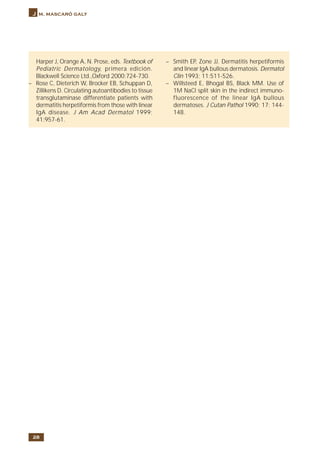 28
J m. mascaró galy
Harper J, Orange A, N. Prose, eds. Textbook of
Pediatric Dermatology, primera edición.
Blackwell Science Ltd.,Oxford 2000:724-730.
– Rose C, Dieterich W, Brocker EB, Schuppan D,
Zillikens D. Circulating autoantibodies to tissue
transglutaminase differentiate patients with
dermatitis herpetiformis from those with linear
IgA disease. J Am Acad Dermatol 1999;
41:957-61.
– Smith EP, Zone JJ. Dermatitis herpetiformis
and linear IgA bullous dermatosis. Dermatol
Clin 1993; 11:511-526.
– Willsteed E, Bhogal BS, Black MM. Use of
1M NaCl split skin in the indirect immuno-
fluorescence of the linear IgA bullous
dermatoses. J Cutan Pathol 1990; 17: 144-
148.
 