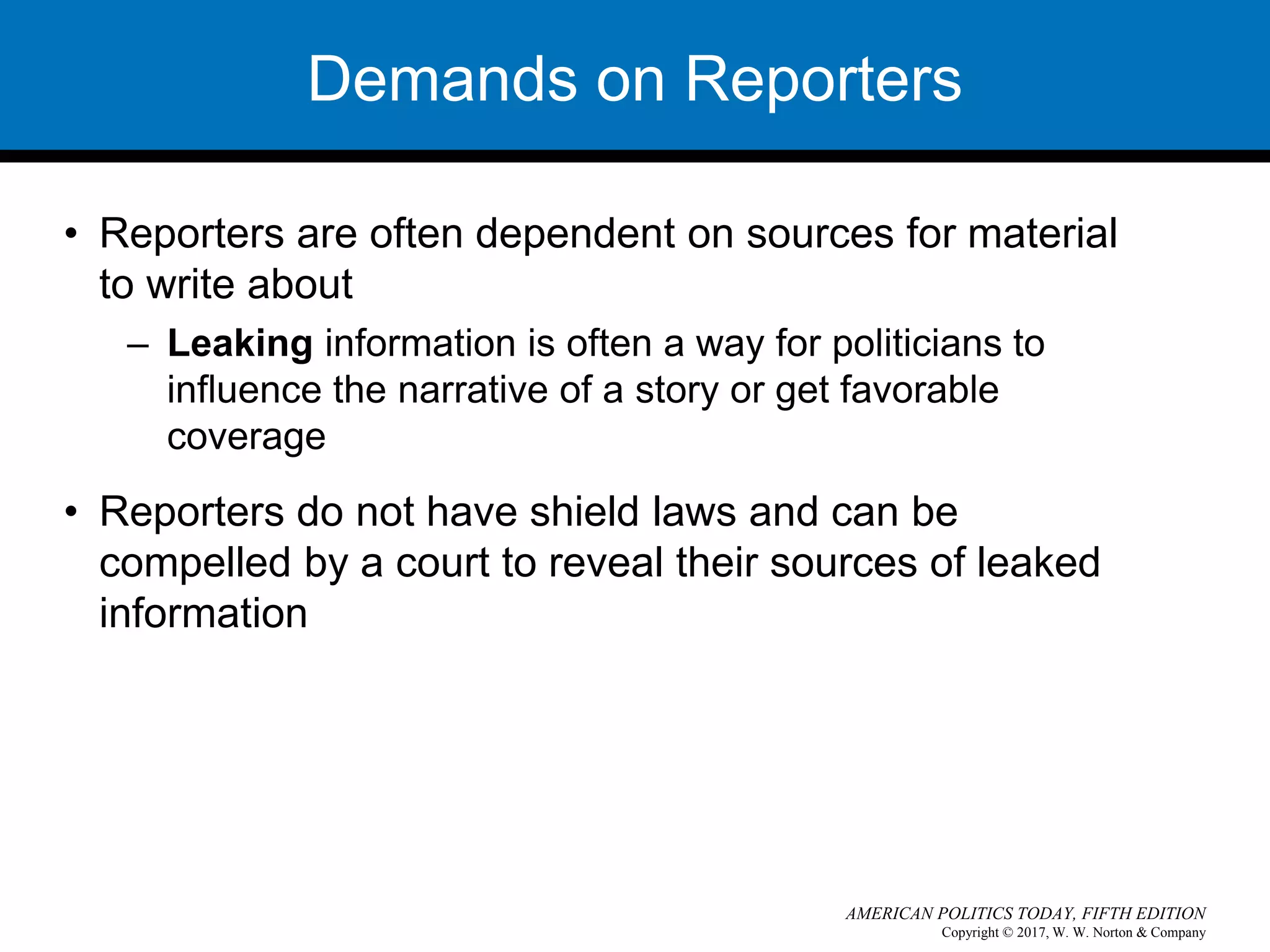 Copyright © 2017, W. W. Norton & Company
AMERICAN POLITICS TODAY, FIFTH EDITION
Demands on Reporters
• Reporters are often dependent on sources for material
to write about
– Leaking information is often a way for politicians to
influence the narrative of a story or get favorable
coverage
• Reporters do not have shield laws and can be
compelled by a court to reveal their sources of leaked
information
 