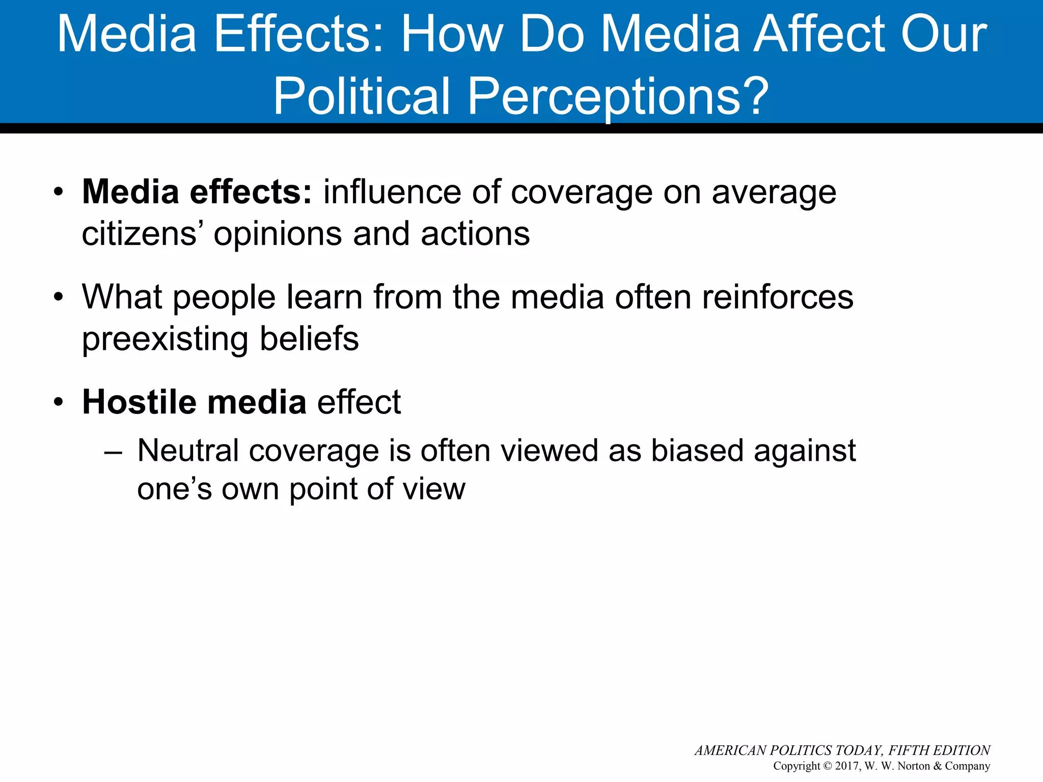 Copyright © 2017, W. W. Norton & Company
AMERICAN POLITICS TODAY, FIFTH EDITION
Media Effects: How Do Media Affect Our
Political Perceptions?
• Media effects: influence of coverage on average
citizens’ opinions and actions
• What people learn from the media often reinforces
preexisting beliefs
• Hostile media effect
– Neutral coverage is often viewed as biased against
one’s own point of view
 