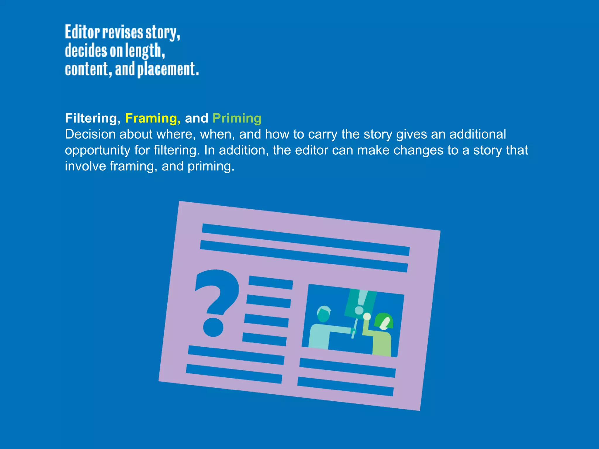 Filtering, Framing, and Priming
Decision about where, when, and how to carry the story gives an additional
opportunity for filtering. In addition, the editor can make changes to a story that
involve framing, and priming.
 