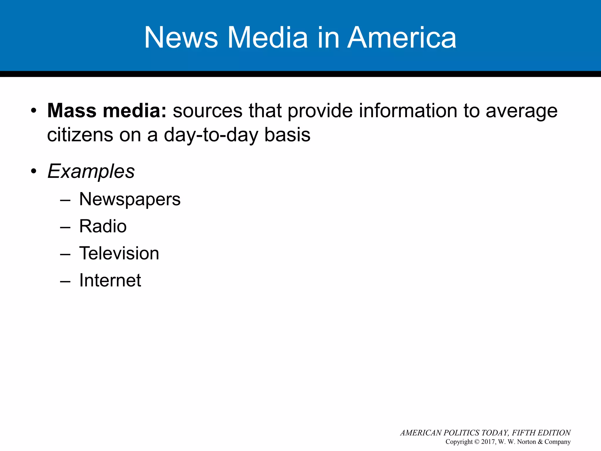 Copyright © 2017, W. W. Norton & Company
AMERICAN POLITICS TODAY, FIFTH EDITION
News Media in America
• Mass media: sources that provide information to average
citizens on a day-to-day basis
• Examples
– Newspapers
– Radio
– Television
– Internet
 