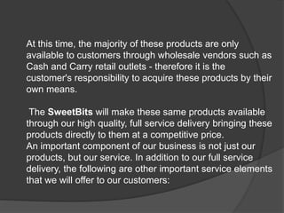 At this time, the majority of these products are only
available to customers through wholesale vendors such as
Cash and Carry retail outlets - therefore it is the
customer's responsibility to acquire these products by their
own means.
The SweetBits will make these same products available
through our high quality, full service delivery bringing these
products directly to them at a competitive price.
An important component of our business is not just our
products, but our service. In addition to our full service
delivery, the following are other important service elements
that we will offer to our customers:
 