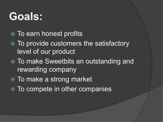 Goals:
 To earn honest profits
 To provide customers the satisfactory
level of our product
 To make Sweetbits an outstanding and
rewarding company
 To make a strong market
 To compete in other companies
 