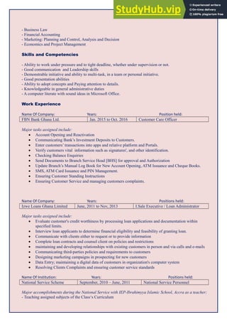 - Business Law
- Financial Accounting
- Marketing: Planning and Control, Analysis and Decision
- Economics and Project Management
Skills and Competencies
- Ability to work under pressure and to tight deadline, whether under supervision or not.
- Good communication and Leadership skills
- Demonstrable initiative and ability to multi-task, in a team or personal initiative.
- Good presentation abilities
- Ability to adopt concepts and Paying attention to details.
- Knowledgeable in general administrative duties
- A computer literate with sound ideas in Microsoft Office.
Work Experience
Name Of Company: Years: Position held:
FBN Bank Ghana Ltd. Jan. 2015 to Oct. 2016 Customer Care Officer
Major tasks assigned include:
 Account Opening and Reactivation
 Communicating Bank’s Investment Deposits to Customers.
 Enter customers’ transactions into apps and relative platform and Portals.
 Verify customers vital information such as signatures', and other identification.
 Checking Balance Enquiries
 Send Documents to Branch Service Head [BHS] for approval and Authorization
 Update Branch’s Manual Log Book for New Account Opening, ATM Issuance and Cheque Books.
 SMS, ATM Card Issuance and PIN Management.
 Ensuring Customer Standing Instructions
 Ensuring Customer Service and managing customers complaints.
Name Of Company: Years: Positions held:
Izwe Loans Ghana Limited June, 2011 to Nov, 2013 I.Sale Executive / Loan Administrator
Major tasks assigned include:
 Evaluate customer's credit worthiness by processing loan applications and documentation within
specified limits.
 Interview loan applicants to determine financial eligibility and feasibility of granting loan.
 Communicate with clients either to request or to provide information
 Complete loan contracts and counsel client on policies and restrictions
 maintaining and developing relationships with existing customers in person and via calls and e-mails
 Communicating third-parties policies and requirements to customers
 Designing marketing campaigns in prospecting for new customers
 Data Entry; maintaining a digital data of customers in organization's computer system
 Resolving Clients Complaints and ensuring customer service standards
Name Of Institution: Years: Positions held:
National Service Scheme September, 2010 – June, 2011 National Service Personnel
Major accomplishments during the National Service with IEP-Ibrahimyya Islamic School, Accra as a teacher;
- Teaching assigned subjects of the Class‘s Curriculum
 