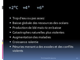 +2°C +4° +6°
 Trop d’eau ou pas assez
 Baisse globale des ressources des océans
 Production de blé maïs riz en baisse
 Catastrophes naturelles plus violentes
 Augmentation des maladies
 Croissance ralentie
 Pénuries menant a des exodes et des conflits
violents
Ph.LC Amponville 25/04/2014 101
 