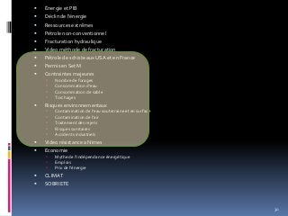  Énergie et PIB
 Déclin de l’énergie
 Ressources extrêmes
 Pétrole non-conventionnel
 Fracturation hydraulique
 Video méthode de fracturation
 Pétrole de schiste aux USA et en France
 Permis en SetM
 Contraintes majeures
 Nombre de forages
 Consommation d’eau
 Consommation de sable
 Torchages
 Risques environnementaux
 Contamination de l’eau souterraine et en surface
 Contamination de l’air
 Traitement des rejets
 Risques sanitaires
 Accidents industriels
 Video résistance a Nimes
 Economie
 Mythe de l’indépendance énergétique
 Emplois
 Prix de l’énergie
 CLIMAT
 SOBRIETE
30
 