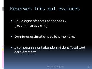 Réserves très mal évaluées
 En Pologne réserves annoncées =
5 000 milliards de m3
 Dernières estimations 10 fois moindres
 4 compagnies ont abandonné dontTotal tout
dernièrement
35Ph.LC Amponville 25/04/2014
 