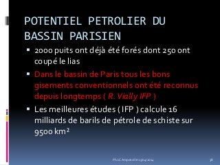 POTENTIEL PETROLIER DU
BASSIN PARISIEN
 2000 puits ont déjà été forés dont 250 ont
coupé le lias
 Dans le bassin de Paris tous les bons
gisements conventionnels ont été reconnus
depuis longtemps ( R.Vially IFP )
 Les meilleures études ( IFP ) calcule 16
milliards de barils de pétrole de schiste sur
9500 km²
38Ph.LC Amponville 25/04/2014
 