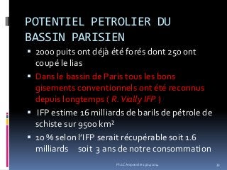 POTENTIEL PETROLIER DU
BASSIN PARISIEN
 2000 puits ont déjà été forés dont 250 ont
coupé le lias
 Dans le bassin de Paris tous les bons
gisements conventionnels ont été reconnus
depuis longtemps ( R.Vially IFP )
 IFP estime 16 milliards de barils de pétrole de
schiste sur 9500 km²
 10 % selon l’IFP serait récupérable soit 1.6
milliards soit 3 ans de notre consommation
39Ph.LC Amponville 25/04/2014
 