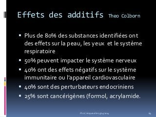 Effets des additifs Theo Colborn
 Plus de 80% des substances identifiées ont
des effets sur la peau, les yeux et le système
respiratoire
 50% peuvent impacter le système nerveux
 40% ont des effets négatifs sur le système
immunitaire ou l’appareil cardiovasculaire
 40% sont des perturbateurs endocriniens
 25% sont cancérigènes (formol, acrylamide.
69Ph.LC Amponville 25/04/2014
 