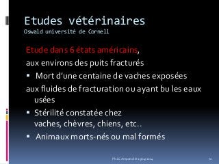 Etudes vétérinaires
Oswald université de Cornell
Etude dans 6 états américains,
aux environs des puits fracturés
 Mort d’une centaine de vaches exposées
aux fluides de fracturation ou ayant bu les eaux
usées
 Stérilité constatée chez
vaches, chèvres, chiens, etc..
 Animaux morts-nés ou mal formés
70Ph.LC Amponville 25/04/2014
 