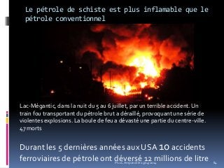 Le pétrole de schiste est plus inflamable que le
pétrole conventionnel
Ph.LC Amponville 25/04/2014 84
Lac-Mégantic, dans la nuit du 5 au 6 juillet, par un terrible accident. Un
train fou transportant du pétrole brut a déraillé, provoquant une série de
violentes explosions. La boule de feu a dévasté une partie du centre-ville.
47 morts
Durant les 5 dernières années aux USA 10 accidents
ferroviaires de pétrole ont déversé 12 millions de litre
 