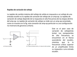Rapidez de variación de voltaje
La rapidez de cambio máxima del voltaje de salida en respuesta a un voltaje de una
entrada escalón es la rapidez de variación de voltaje de un amp-op. La rapidez de
variación de voltaje depende de la respuesta en alta frecuencia de las etapas dentro
del amp-op. La rapidez de variación de voltaje se mide con un amp-op conectado,
como se muestra en la fig. esta conexión de amp-op particular es una configuración
no inversora de ganancia unitaria.
Este es el peor caso de
variación de voltaje(más
lenta). Los componentes
de alta frecuencia se
encuentran en el flanco
ascendente del escalón,
mientras que la la
frecuencia critica superior
de un amplificador limita
su respuesta a una entrada
escalón.
 