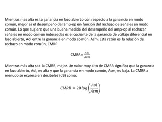 Mientras mas alta es la ganancia en lazo abierto con respecto a la ganancia en modo
común, mejor es el desempeño del amp-op en función del rechazo de señales en modo
común. Lo que sugiere que una buena medida del desempeño del amp-op al rechazar
señales en modo común indeseadas es el cociente de la ganancia de voltaje diferencial en
lazo abierto, Aol entre la ganancia en modo común, Acm. Esta razón es la relación de
rechazo en modo común, CMRR.
CMRR=
𝐴𝑜𝑙
𝐴𝑐𝑚
Mientras más alta sea la CMRR, mejor. Un valor muy alto de CMRR significa que la ganancia
en lazo abierto, Aol, es alta y que la ganancia en modo común, Acm, es baja. La CMRR a
menudo se expresa en decibeles (dB) como:
𝐶𝑀𝑅𝑅 = 20𝑙𝑜𝑔
𝐴𝑜𝑙
𝐴𝑐𝑚
 