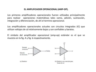 EL AMPLIFICADOR OPERACIONAL (AMP-OP).
Los primeros amplificadores operacionales fueron utilizados principalmente
para realizar operaciones matemáticas tales como, adición, sustracción,
integración y diferenciación, de ahí el termino operacional.
Los amplificadores operacionales actuales son circuitos integrados (IC) que
utilizan voltajes de cd relativamente bajos y son confiables y baratos.
El símbolo del amplificador operacional (amp-op) estándar es el que se
muestra en la fig. A y fig. b respectivamente.
 