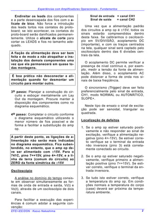 Experiências com Amplificadores Operacionais - Fundamentos
EFEI-IEE/DON : Kazuo Nakashima 2
Endireitar os leads dos componentes
e a parte desencapada dos fios com o a-
licate de bico. Não force a introdução
dos leads tortos nos contatos do proto-
board; se isto acontecer, os contatos do
proto-board serão danificados permanen-
temente. Utilize o alicate de corte para
cortar os LEADS e fios no tamanho ade-
quado.
A fiação da alimentação deve ser bem
feita e de modo a não atrapalhar a ins-
talação dos demais componentes uma
vez que ela permanecerá em quase to-
das montagens.
É boa prática não desconectar a ali-
mentação quando for desmontar um
circuito para montar outro.
3o passo: Planejar a construção do cir-
cuito e esboçar mentalmente um Lay
Out da montagem. Procure manter a
disposição dos componentes como no
diagrama esquemático.
4o passo: Completar o circuito conforme
o diagrama esquemático utilizando o
menor número de fios possível e de
forma a facilitar a substituição do amp
op.
A partir deste ponto, as ligações de a-
limentação não serão mais indicadas
no diagrama esquemático. Fica suben-
tendido, no entanto, que o amp op de-
ve ser alimentado com ±15V. Para o
741C, pino 7=+15V, pino 4=-15V, e a li-
nha de terra (comum do circuito) ao
ZERO da fonte simétrica de ±15V
Osciloscópio
A análise no domínio do tempo consis-
te em observar simultaneamente as for-
mas de onda de entrada e saída, Vi(t) e
Vo(t), através de um osciloscópio de dois
canais.
Para facilitar a execução das experi-
ências é comum adotar a seguinte con-
venção:
Sinal de entrada = canal CH1
Sinal de saída = canal CH2
Uma vez que a alimentação padrão
dos circuitos a amp op é ±15V, todos os
sinais estarão compreendidos dentro
desta faixa. Se calibrarmos o osciloscó-
pio em 5V/DIVISÃO, acoplamento DC
(importante), e com os traços centrados
na tela, qualquer sinal será captado pelo
osciloscópio dentro das 6 divisões cen-
trais da tela.
O acoplamento DC permite verificar a
presença de nível contínuo e, por exem-
plo, medir a tensão da fonte de alimen-
tação. Além disso, o acoplamento AC
pode distorcer a forma de onda nos si-
nais de baixa freqüência.
O sincronismo (Trigger) deve ser feito
preferencialmente pelo sinal de entrada,
CH1, modo NORMAL ou AUTOMÁTICO,
SLOPE+.
Neste tipo de ensaio o sinal de excita-
ção pode ser senoidal, triangular ou
quadrada.
Localização de defeitos
1. Se o amp op estiver saturado positi-
vamente e não responder ao sinal de
excitação, verifique a alimentação ne-
gativa (pino 4=-15V). Se estiver corre-
to verifique se o terminal da entrada
não inversora (pino 3) está correta-
mente conectado ao circuito.
2. Se o amp op estiver saturado negati-
vamente, verifique primeiro a alimen-
tação positiva (pino 7=+15V). Se esti-
ver correto, verifique o terminal da en-
trada inversora.
3. Se tudo isto estiver correto, verifique
a temperatura do amp op. Em condi-
ções normais a temperatura do corpo
(case) deverá ser próxima da tempe-
ratura ambiente.
 