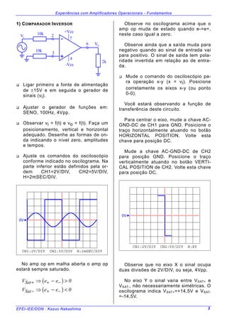 Experiências com Amplificadores Operacionais - Fundamentos
EFEI-IEE/DON : Kazuo Nakashima 3
1) COMPARADOR INVERSOR
10k
10k
2k
iV
oV
-
+
+Vcc
-Vcc
2
3
6
7
4
" Ligar primeiro a fonte de alimentação
de ±15V e em seguida o gerador de
sinais (vi).
" Ajustar o gerador de funções em:
SENO, 100Hz, 4Vpp.
" Observar vi = f(t) e vo = f(t). Faça um
posicionamento, vertical e horizontal
adequado. Desenhe as formas de on-
da indicando o nível zero, amplitudes
e tempos.
" Ajuste os comandos do osciloscópio
conforme indicado no oscilograma. Na
parte inferior estão definidos pela or-
dem CH1=2V/DIV, CH2=5V/DIV,
H=2mSEC/DIV.
CH1:2V/DIV CH2:5V/DIV H:2mSEC/DIV
0V
No amp op em malha aberta o amp op
estará sempre saturado.
( )
( )
V e e
V e e
Sat
Sat
+ + −
− + −
⇒ − >
⇒ − <
0
0
Observe no oscilograma acima que o
amp op muda de estado quando e-=e+,
neste caso igual a zero.
Observe ainda que a saída muda para
negativo quando ao sinal de entrada vai
para positivo. O sinal de saída tem pola-
ridade invertida em relação ao de entra-
da.
" Mude o comando do osciloscópio pa-
ra operação x-y (x = vi). Posicione
corretamente os eixos x-y (ou ponto
0-0).
Você estará observando a função de
transferência deste circuito.
Para centrar o eixo, mude a chave AC-
GND-DC de CH1 para GND. Posicione o
traço horizontalmente atuando no botão
HORIZONTAL POSITION. Volte esta
chave para posição DC.
Mude a chave AC-GND-DC de CH2
para posição GND. Posicione o traço
verticalmente atuando no botão VERTI-
CAL POSITION de CH2. Volte esta chave
para posição DC.
CH1:2V/DIV CH2:5V/DIV H:XY
0V
Observe que no eixo X o sinal ocupa
duas divisões de 2V/DIV, ou seja, 4Vpp.
No eixo Y o sinal varia entre VSAT+ e
VSAT-, não necessariamente simétricas. O
oscilograma indica VSAT+=+14,5V e VSAT-
=-14,5V.
 