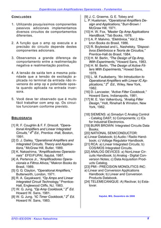 Experiências com Amplificadores Operacionais - Fundamentos
EFEI-IEE/DON : Kazuo Nakashima 8
CONCLUSÕES
1. Utilizando pouquíssimos componentes
passivos adicionais implementamos
diversos circuitos de comportamentos
diferentes.
2. A função que o amp op executa e a
precisão do circuito depende destes
componentes adicionais.
3. Observamos a grande diferença de
comportamento entre a realimentação
negativa e realimentação positiva.
4. A tensão de saída tem a mesma pola-
ridade que a tensão de excitação a-
plicada no terminal da entrada não in-
versora do amp op e polaridade opos-
ta quando aplicada na entrada inver-
sora.
5. Você deve ter observado que é muito
fácil trabalhar com amp op. Os circui-
tos funcionam conforme previsto.
BIBLIOGRAFIA
[1] R. F. Coughlin & F. F. Driscoll, “Opera-
tional Amplifiers and Linear Integrated
Circuits,” 4
th
Ed., Prentice -Hall, Boston,
1991.
[2] D. J. Dailey, “Operational Amplifiers and
Integrated Circuits, Theory and Applica-
tions,” McGraw Hill, Butler, 1989.
[3] K. Nakashima, “Amplificadores Operacio-
nais” EFEI/FUPAI, Itajubá, 1987.
[4] A. Pertence Jr., “Amplificadores Opera-
cionais e Filtros Ativos,” Makron Books do
Brasil, 1989.
[5] G. G. Clayton, “Operational Amplifiers,”
Butterworth, London, 1971.
[6] R. A. Gayakward, “Op Amps and Linear
Integrated Circuit Technology,” Prentice-
Hall, Englewood Cliffs, NJ, 1983.
[7] W. G. Jung, “Op Amp Cookbook,” 2d
Ed.
Howard W. Sans, 1981.
[8] W. G. Jung, “IC Timer Cookbook,” 2
d
Ed.
Howard W. Sans, 1983.
[9] J. C. Graeme, G. E. Tobey and
L. P. Huelsman, “Operational Amplifiers De-
sign and Applications,” Burr-Brown /
McGraw Hill, 1971.
[10] H. W. Fox, “Master Op Amp Applications
HandBook,” Tab Books, 1978.
[11] A. P. Malvino, “Eletrônica,” Vol.2, Ma-
kron Books do Brasil, 1986.
[12] R. Boylestad and L. Nashelsky, “Disposi-
tivos Eletrônicos e Teoria de Circuitos,”
Prentice-Hall do Brasil, 1984.
[13] H. M. Berlin, “The Design of Op Amp,
With Experiments,” Howard Sans, 1983.
[14] H. M. Berlin, “The Design of Active Fil-
ters With Experiments,” Howad Sans,
1978.
[15] L. M. Faulkeberry, “An Introduction to
Operational Amplifiers with Linear IC Ap-
plications,” 2d
Ed., Wiley, New York,
1982.
[16] D. Lancaster, “Active Filter Cookbook,”
Howard Sans, Indianapolis, 1981.
[17] M. E. Van Valkenburg, “Analog Filter
Design,” Holt, Rinehart & Winston, New
York, 1982.
[18] SIEMENS: a) Simadyn C Analog Control
- Catalog DA97; b) Components; c) ICs
for Industrial Electronics.
[19] BURR BROWN: Integrated Circuits Data
Books;
[20] NATIONAL SEMICONDUCTOR:
a) Linear Databook; b) Audio / Radio Hand-
book; c) Voltage Regulator Handbook.
[21] RCA: a) Linear Integrated Circuits; b)
COS/MOS Integrated Circuits.
[22] ANALOG DEVICES: a) NonLinear Cir-
cuits Handbook; b) Analog - Digital Con-
version Notes; c) Data Acquisition Prod-
ucts Catalog.
[23] PMI - PRECISION MONOLITICS INC:
a) Linear and Conversion Applications
Handbook; b) Linear and Conversion
Products Databook.
[24] TELEMECANIQUE: A) Rectivar, b) Esta-
tovar.
Itajubá, MG, Dezembro de 2006
 