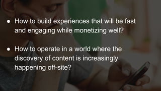 ● How to build experiences that will be fast
and engaging while monetizing well?
● How to operate in a world where the
discovery of content is increasingly
happening off-site?
 