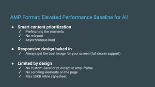 ● Smart content prioritization
✓ Prefetching the elements
✓ No relayout
✓ Asynchronous load
● Responsive design baked in
✓ Always get the best image for your screen (full srcset support)
● Limited by design
✓ No custom JavaScript except in amp-iframe
✓ No scrolling elements on the page
✓ Max 50KB inline stylesheet
AMP Format: Elevated Performance Baseline for All
 