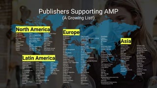 20 Minutes
20 Minutos
ABC
AS
BBC
Abendzeitung
ANSA
Bento
Berliner Morgenpost
BILD
Blasting News
Blogo.it
CCM Benchmark
Charente Libre.fr
Conde Nast
Corriere della Sera
DailyMail.com / MailOnline
Daily Star
The Week
El Confidencial
El Español
El Mundo
El Mundo Deportivo
EL PAÍS
El Periódico
El Economista
Europa Press
Evening Standard
Expansión
Daily Express
Frankfurter Allgemeine Zeitung
FOCUS Online
France 24
Francetvinfo
Golem.de
Gruner + Jahr
Guardian News & Media
HNA.de
IBT UK
Il Fatto Quotidiano
IlSole24Ore
IlSussidiario.net
Ippen Digital Plattform
kicker
La République des Pyrénées
La Stampa
La Vanguardia
Lagardère Active
Le Parisien
Les Echos
L'Express
Mail.Ru Group
Marca
Meduza
merkur.de
Metro UK
Metronews
OK!
Ouest France
Promiflash
Público
Repubblica
RP Online
RT
RTL
Russmedia Digital
Sorrisi e Canzoni
SPIEGEL ONLINE
Sport
SPORT1
Stuttgarter Zeitung
Süddeutsche Zeitung
SudOuest.fr
t-online.de
tagesschau
TF1
The Financial Times
The Independent
Trinity Mirror
tz.de
Vocento
Welt.de
ZEIT ONLINE
Вести.Ru
Информационное агентство
России ТАСС
Лента.ру
Московский Комсомолец
Телекомпания НТВ
Europe
Asia
Ameba.com
Asahi Shimbun
Bintang.com
BLOGOS
Bloter
Bola.com
Oneindia
Business Standard
CINEMATODAY
Digital Chosun
Eiga.com
FirstPost
Hankyung.com
Indiatoday.in
JoongAng Ilbo
KapanLagi Network
KASKUS
Kompas.com
Liputan6.com
Maekyung.com
Mainichi Shimbun
Mynavi News
NDTV
Newstapa
Nikkan Sports
Republika.co.id
Response
Sankei News
SANSPO
Slow News
THE PAGE
Tempo.co
Economic Times
Uzone.id
Yonhap News
ZAKZAK
North America
ABC News
The Atlantic
Business Insider
Buzzfeed
CNN
Digital Trends
E! News
Entrepreneur
Forbes
Fusion
Hearst
Heavy
The Huffington Post
IBT Media
The Inquisitr News
Los Angeles Times
MarketWatch
Mic
MSNBC
New York Daily News
The Next Web
The New York Post
The New York Times
POPSUGAR.
SB Nation
theScore
Time Inc.
Tribune Media
USA Today
The Verge
Vox
Wall Street Journal
Washington Post
Latin America
Agência Brasil
Basket4us.com
Cybercook
Diário 24 Horas
EBC
Economiahoy.mx
El Universal
Época
ESPN Brasil
Estadão
Exame.com
Excelsior
Folha de S. Paulo
Galileu
Globo
Grupo Expansion
Grupo Imagen
Grupo Medios
Grupo RBS
Jornal Extra
M de Mulher
MaisEquilibrio
O Globo
Portal Catraca Livre
R7.com
Radioagência Nacional
Tecmundo
Televisa
Terra
Terra Mexico
TV Azteca
UOL
Vanguardia
Veja São Paulo
Veja.com
Vila Mulher
Publishers Supporting AMP
(A Growing List!)
 