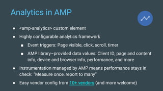 Analytics in AMP
● <amp-analytics> custom element
● Highly configurable analytics framework
■ Event triggers: Page visible, click, scroll, timer
■ AMP library–provided data values: Client ID, page and content
info, device and browser info, performance, and more
● Instrumentation managed by AMP means performance stays in
check: “Measure once, report to many”
● Easy vendor config from 10+ vendors (and more welcome)
 