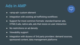 Ads in AMP
● <amp-ad> custom element
● Integration with existing ad trafficking workflows
● Support for most common formats: standard banner ads,
HTML5 ads, native ads, ads that resize on user interaction
● No restrictions on ad density
● Viewability support
● Integration with dozens of 3rd party providers: demand sources,
sponsored content, data management platforms
 