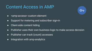 Content Access in AMP
● <amp-access> custom element
● Support for metering and subscriber sign-in
● Client-side content hiding
● Publisher uses their own business logic to make access decision
● Publisher can track (count) accesses
● Integration with amp-analytics
 