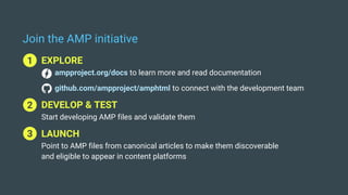 Join the AMP initiative
1 EXPLORE
ampproject.org/docs to learn more and read documentation
github.com/ampproject/amphtml to connect with the development team
2 DEVELOP & TEST
Start developing AMP files and validate them
3 LAUNCH
Point to AMP files from canonical articles to make them discoverable
and eligible to appear in content platforms
1
2
3
 