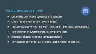 Format Innovation in AMP
● Out of the box image carousel and lightbox
● Menu for site navigation (amp-sidebar)
● Tighter Progressive Web App (PWA) integration (amp-install-serviceworker)
● Templating for dynamic data loading (amp-list)
● Expand/collapse sections (amp-accordion)
● 15+ supported vendor extensions (audio, video, social, etc)
 