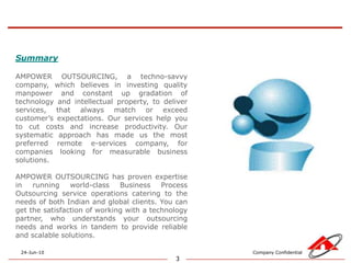 3SummaryAMPOWER OUTSOURCING, a techno-savvy company, which believes in investing quality manpower and constant up gradation of technology and intellectual property, to deliver services, that always match or exceed customer’s expectations. Our services help you to cut costs and increase productivity. Our systematic approach has made us the most preferred remote e-services company, for companies looking for measurable business solutions.AMPOWER OUTSOURCING has proven expertise in running world-class Business Process Outsourcing service operations catering to the needs of both Indian and global clients. You can get the satisfaction of working with a technology partner, who understands your outsourcing needs and works in tandem to provide reliable and scalable solutions.