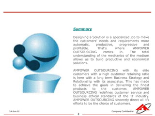 4SummaryDesigning a Solution is a specialized job to make the customers’ needs and requirements more automatic, productive, progressive and profitable. That's where AMPOWER OUTSOURCING comes in. The total understanding of the mechanics of the medium allows us to build productive and economical solutions. AMPOWER OUTSOURCING with its elite customers with a high customer retaining ratio is here with a long term Business Strategy and Relationship with its associates. This has made to achieve the goals in delivering the finest products to the customer. AMPOWER OUTSOURCING redefines customer service and business ethical standards of the IT industry. AMPOWER OUTSOURCING sincerely direct all it’s efforts to be the choice of customers.