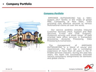 Company Portfolio5Company PortfolioAMPOWER OUTSOURCING has a 500+ seaters 24/7 facility in the midst of global MNC Companies at New Delhi, India providing cost effective services to various Multinational clients all over the world.           Our service portfolio includes Inbound Customer Services (Tech. Support and Web Services( E-mail and Chat Support), Outbound services and whole range  of data oriented back office services in transaction  processing, Accounts Processing, Data Processing & Conversion.        The management of AMPOWER OUTSOURCING is a blend of young and experienced. The team has a cumulative experience of more than 30 years in the IT Enable Services Industry. During the past few years, the team has successfully executed various consultancy assignments for domestic and global clients.