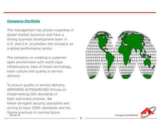 6Company PortfolioThe management has proven expertise in global market dynamics and have a strong business development team in U.S. and U.K. to position the company as a global performance center. The company on creating a customer open environment with world class infrastructure, best of breed technology, team culture and quality in service delivery. To ensure quality in service delivery, AMPOWER OUTSOURCING thrives onImplementing ISO standards in Each and every process. We follow stringent security standards and aiming to have COPC standards and Six Sigma practices in coming future. 