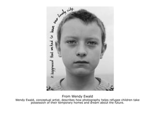 From Wendy EwaldWendy Ewald, conceptual artist, describes how photography helps refugee children take possession of their temporary homes and dream about the future.