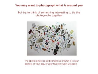 You may want to photograph what is around youBut try to think of something interesting to tie the photographs togetherThe above picture could be made up of what is in your pockets or your bag, or your favorite sweet wrappers